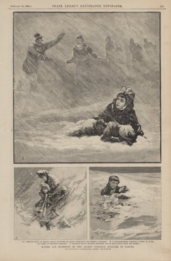 "Black and white print from Frank Leslie's Illustrated Newspaper titled " Scenes and Incidents of the Recent Terrible Blizzard in Dakota". There are 3 scenes on the page. The images are: 1. A Rescue Party at Huron, Bund Together by Ropes Searching For Missing Children. 2. A SchoolMistress Compels a Pupil to Walk All Night to Prevent Freezing. 3. Another Brave Teacher Shelters One of Her Pupils From the Storm."